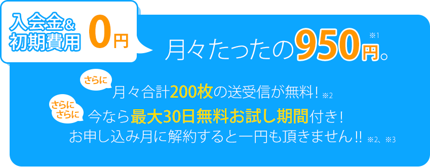 入会金&初期費用0円、月々たったの950円。さらに月々合計200枚の送受信が無料！さらにさらに今なら最大30日無料お試し期間付き！お申し込み月に解約すると一円も頂きません！！